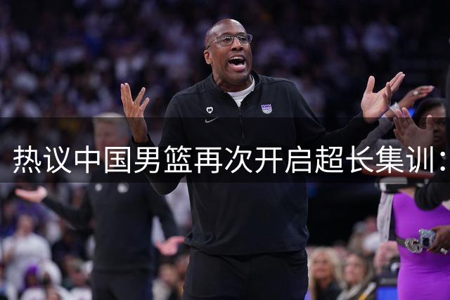 热议中国男篮再次开启超长集训：媒体人吐槽严重与世界脱轨